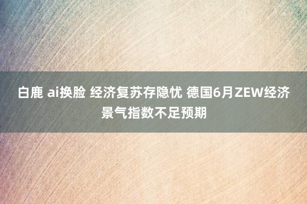 白鹿 ai换脸 经济复苏存隐忧 德国6月ZEW经济景气指数不足预期