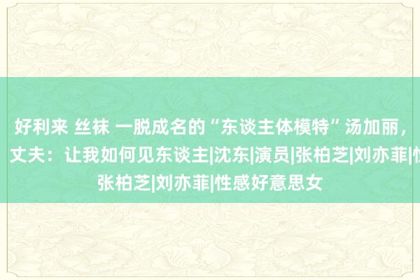 好利来 丝袜 一脱成名的“东谈主体模特”汤加丽，被父亲嫌弃，丈夫：让我如何见东谈主|沈东|演员|张柏芝|刘亦菲|性感好意思女