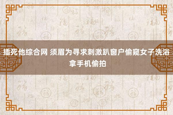 插死他综合网 须眉为寻求刺激趴窗户偷窥女子洗浴 拿手机偷拍