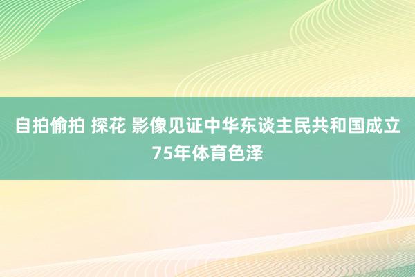 自拍偷拍 探花 影像见证中华东谈主民共和国成立75年体育色泽