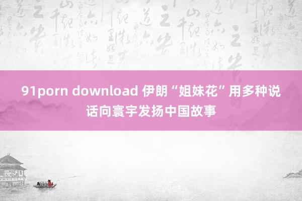 91porn download 伊朗“姐妹花”用多种说话向寰宇发扬中国故事