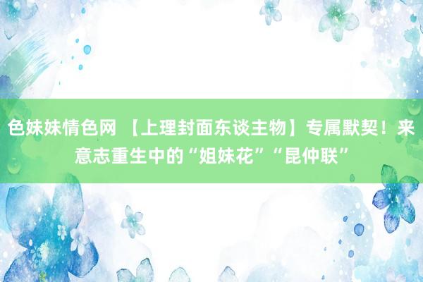 色妹妹情色网 【上理封面东谈主物】专属默契！来意志重生中的“姐妹花”“昆仲联”