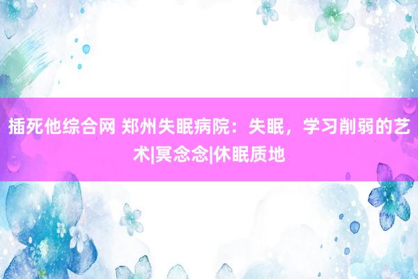 插死他综合网 郑州失眠病院：失眠，学习削弱的艺术|冥念念|休