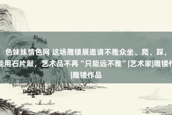 色妹妹情色网 这场雕镂展邀请不雅众坐、爬、踩，还能用石片敲，