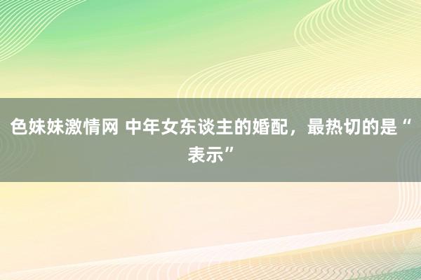 色妹妹激情网 中年女东谈主的婚配，最热切的是“表示”